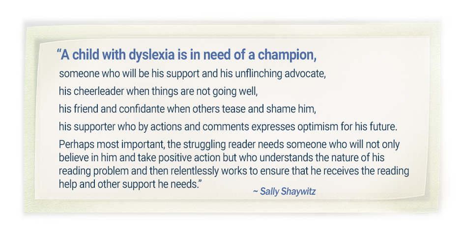 “A child with dyslexia is in need of a champion, someone who will be his support and his unflinching advocate, his cheerleader when things are not going well, his friend and confidante when others tease and shame him, his supporter who by actions and comments expresses optimism for his future. Perhaps most important, the struggling reader needs someone who will not only believe in him and take positive action but who understands the nature of his reading problem and then relentlessly works to ensure that he receives the reading help and other support he needs.” -Sally SHaywitz